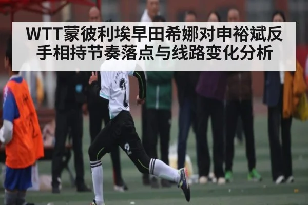 WTT蒙彼利埃早田希娜对申裕斌反手相持节奏落点与线路变化分析